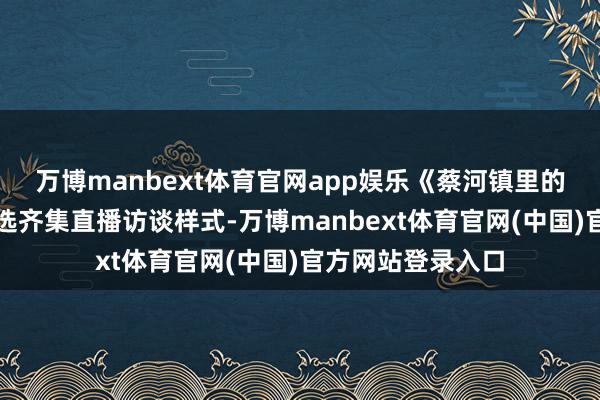 万博manbext体育官网app娱乐《蔡河镇里的新习尚》转变采选齐集直播访谈样式-万博manbext体育官网(中国)官方网站登录入口