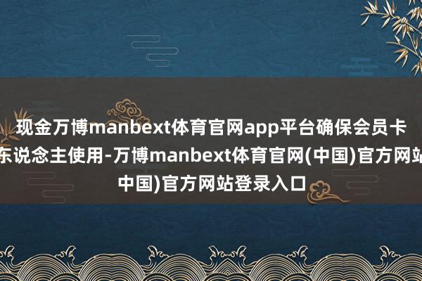 现金万博manbext体育官网app平台确保会员卡由会员本东说念主使用-万博manbext体育官网(中国)官方网站登录入口