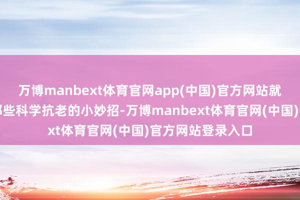 万博manbext体育官网app(中国)官方网站就让咱们一皆探索那些科学抗老的小妙招-万博manbext体育官网(中国)官方网站登录入口