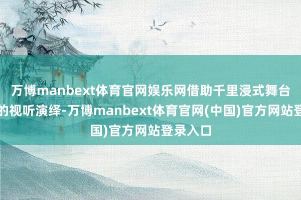 万博manbext体育官网娱乐网借助千里浸式舞台与颠簸的视听演绎-万博manbext体育官网(中国)官方网站登录入口