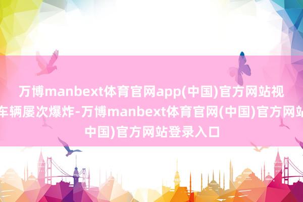 万博manbext体育官网app(中国)官方网站视频中可见车辆屡次爆炸-万博manbext体育官网(中国)官方网站登录入口