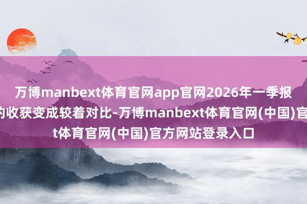 万博manbext体育官网app官网2026年一季报与2025年年报的收获变成较着对比-万博manbext体育官网(中国)官方网站登录入口