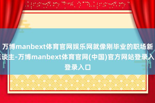 万博manbext体育官网娱乐网就像刚毕业的职场新东谈主-万博manbext体育官网(中国)官方网站登录入口