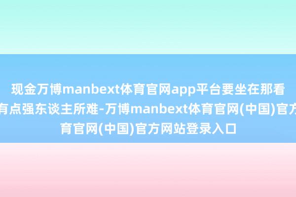 现金万博manbext体育官网app平台要坐在那看完一场戏如实有点强东谈主所难-万博manbext体育官网(中国)官方网站登录入口