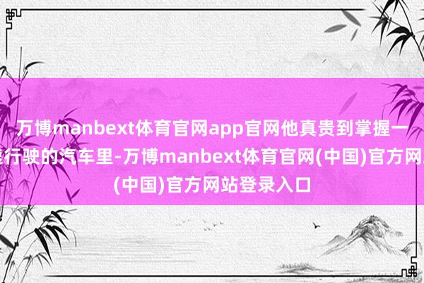 万博manbext体育官网app官网他真贵到掌握一辆正在高速行驶的汽车里-万博manbext体育官网(中国)官方网站登录入口
