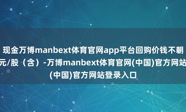现金万博manbext体育官网app平台回购价钱不朝上13.45元/股（含）-万博manbext体育官网(中国)官方网站登录入口
