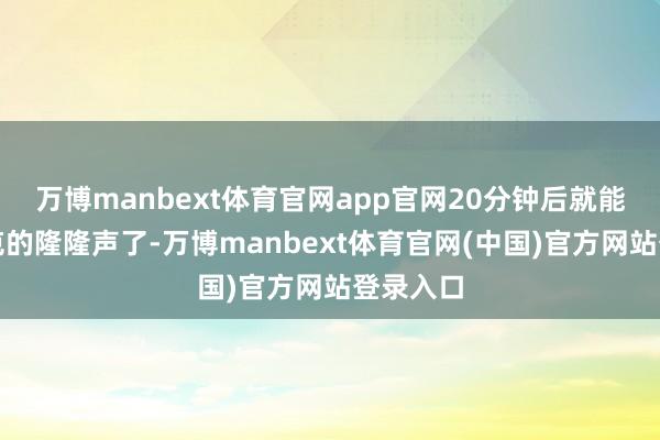 万博manbext体育官网app官网20分钟后就能听到坦克的隆隆声了-万博manbext体育官网(中国)官方网站登录入口