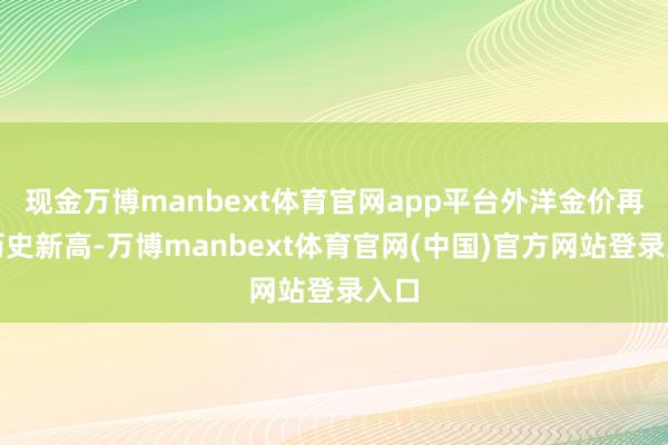 现金万博manbext体育官网app平台外洋金价再创历史新高-万博manbext体育官网(中国)官方网站登录入口