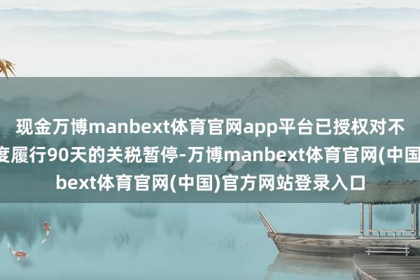 现金万博manbext体育官网app平台已授权对不接管时弊活动的国度履行90天的关税暂停-万博manbext体育官网(中国)官方网站登录入口