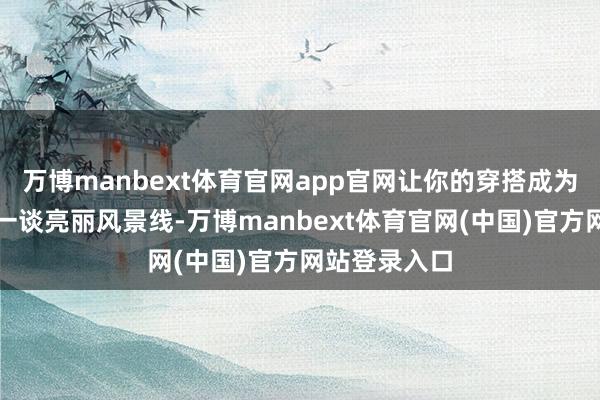 万博manbext体育官网app官网让你的穿搭成为大街弄堂的一谈亮丽风景线-万博manbext体育官网(中国)官方网站登录入口