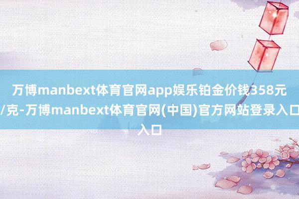 万博manbext体育官网app娱乐铂金价钱358元/克-万博manbext体育官网(中国)官方网站登录入口