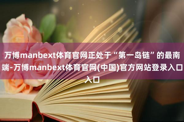 万博manbext体育官网正处于“第一岛链”的最南端-万博manbext体育官网(中国)官方网站登录入口