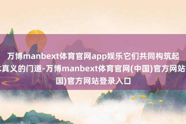 万博manbext体育官网app娱乐它们共同构筑起通往艺术真义的门道-万博manbext体育官网(中国)官方网站登录入口