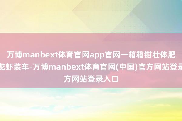 万博manbext体育官网app官网一箱箱钳壮体肥的小龙虾装车-万博manbext体育官网(中国)官方网站登录入口