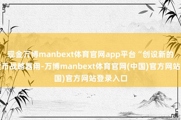 现金万博manbext体育官网app平台“创设新的结构性货币战略器用-万博manbext体育官网(中国)官方网站登录入口
