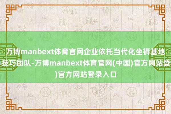 万博manbext体育官网企业依托当代化坐褥基地与专科技巧团队-万博manbext体育官网(中国)官方网站登录入口