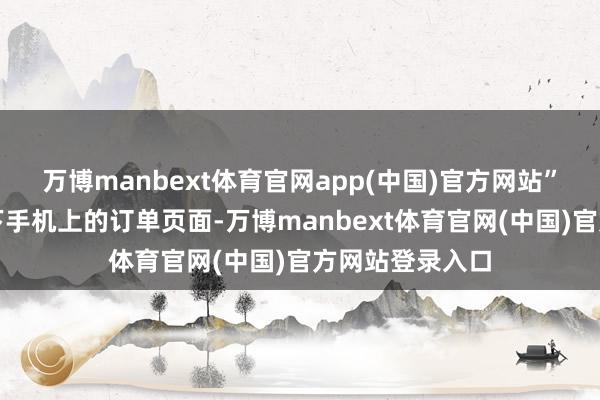 万博manbext体育官网app(中国)官方网站”她一边翻入部下手机上的订单页面-万博manbext体育官网(中国)官方网站登录入口