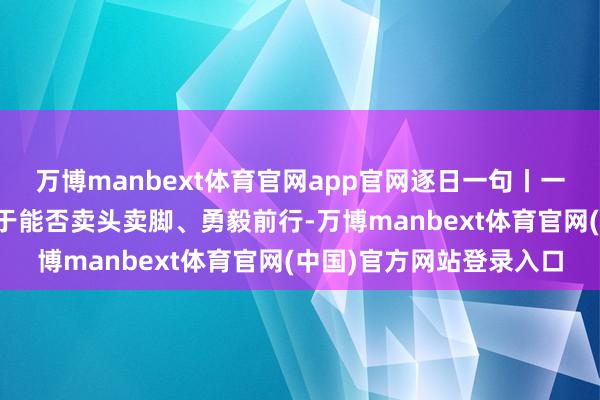 万博manbext体育官网app官网逐日一句丨一个东谈主能走多远，在于能否卖头卖脚、勇毅前行-万博manbext体育官网(中国)官方网站登录入口
