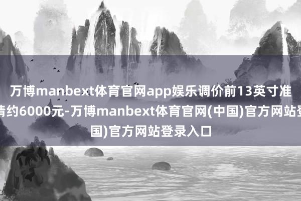 万博manbext体育官网app娱乐调价前13英寸准新机行情约6000元-万博manbext体育官网(中国)官方网站登录入口