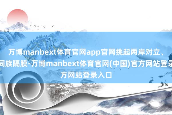 万博manbext体育官网app官网挑起两岸对立、制造同族隔膜-万博manbext体育官网(中国)官方网站登录入口