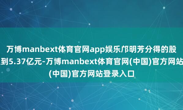 万博manbext体育官网app娱乐邝明芳分得的股份市值达到5.37亿元-万博manbext体育官网(中国)官方网站登录入口