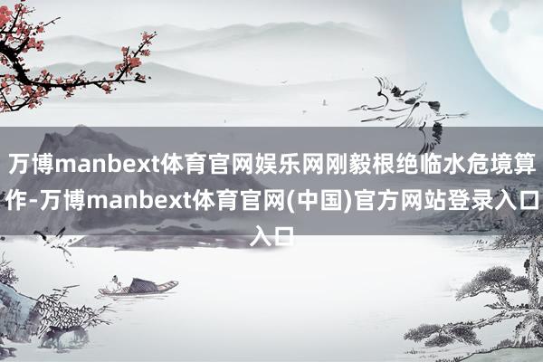 万博manbext体育官网娱乐网刚毅根绝临水危境算作-万博manbext体育官网(中国)官方网站登录入口