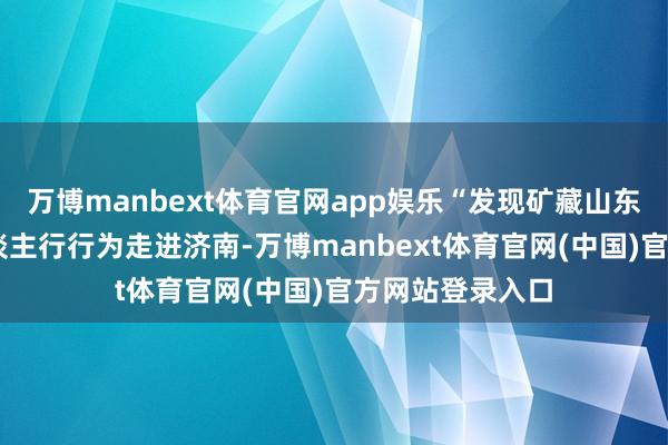 万博manbext体育官网app娱乐“发现矿藏山东”——网罗名东谈主行行为走进济南-万博manbext体育官网(中国)官方网站登录入口
