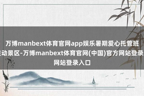 万博manbext体育官网app娱乐暑期爱心托管班还联动景区-万博manbext体育官网(中国)官方网站登录入口