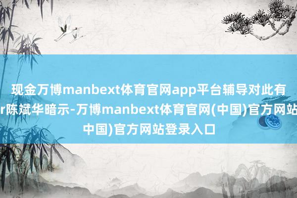 现金万博manbext体育官网app平台辅导对此有何谈判?r陈斌华暗示-万博manbext体育官网(中国)官方网站登录入口