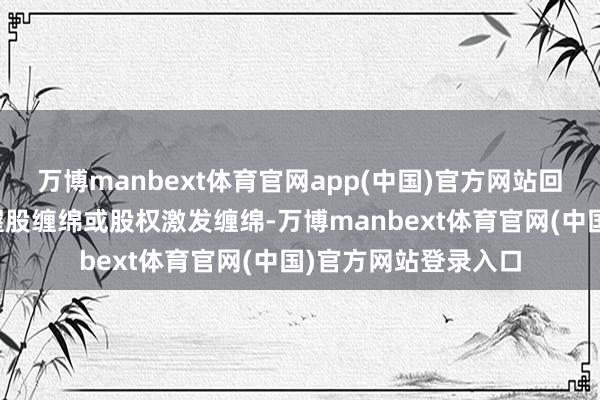万博manbext体育官网app(中国)官方网站回购股份拟用于职工握股缠绵或股权激发缠绵-万博manbext体育官网(中国)官方网站登录入口