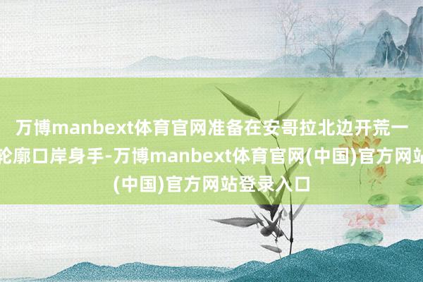 万博manbext体育官网准备在安哥拉北边开荒一个全新的轮廓口岸身手-万博manbext体育官网(中国)官方网站登录入口
