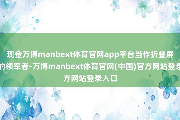 现金万博manbext体育官网app平台当作折叠屏市集的领军者-万博manbext体育官网(中国)官方网站登录入口