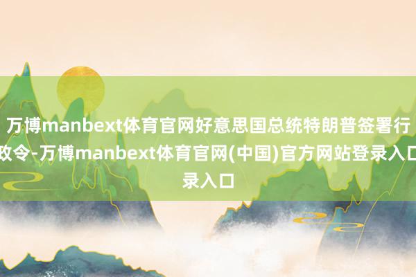 万博manbext体育官网好意思国总统特朗普签署行政令-万博manbext体育官网(中国)官方网站登录入口