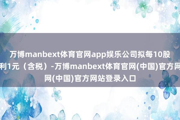 万博manbext体育官网app娱乐公司拟每10股派发现款红利1元(含税)-万博manbext体育官网(中国)官方网站登录入口