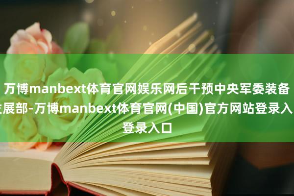 万博manbext体育官网娱乐网后干预中央军委装备发展部-万博manbext体育官网(中国)官方网站登录入口