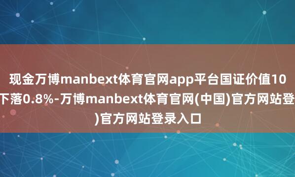 现金万博manbext体育官网app平台国证价值100指数下落0.8%-万博manbext体育官网(中国)官方网站登录入口