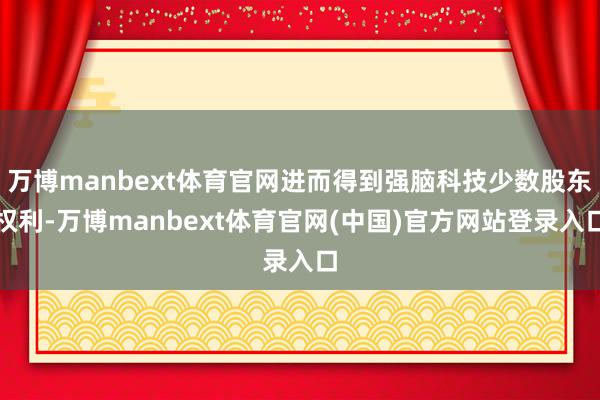 万博manbext体育官网进而得到强脑科技少数股东权利-万博manbext体育官网(中国)官方网站登录入口