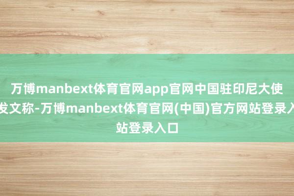 万博manbext体育官网app官网中国驻印尼大使馆发文称-万博manbext体育官网(中国)官方网站登录入口