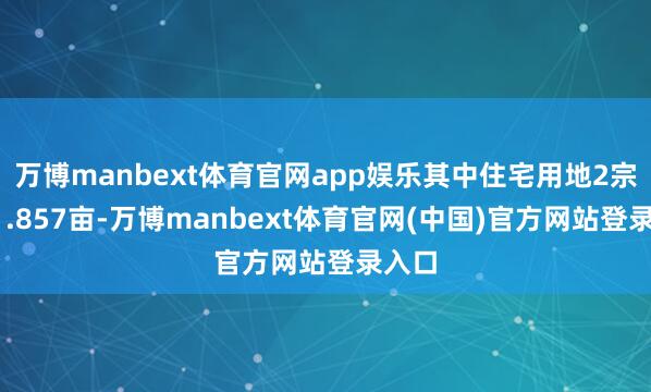 万博manbext体育官网app娱乐其中住宅用地2宗共81.857亩-万博manbext体育官网(中国)官方网站登录入口