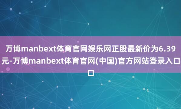 万博manbext体育官网娱乐网正股最新价为6.39元-万博manbext体育官网(中国)官方网站登录入口