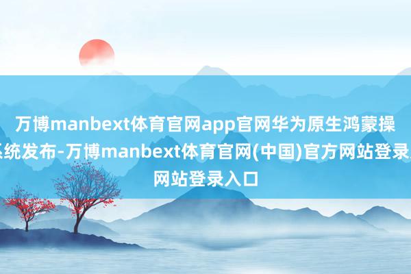 万博manbext体育官网app官网华为原生鸿蒙操作系统发布-万博manbext体育官网(中国)官方网站登录入口