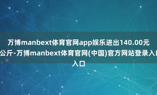 万博manbext体育官网app娱乐进出140.00元/公斤-万博manbext体育官网(中国)官方网站登录入口