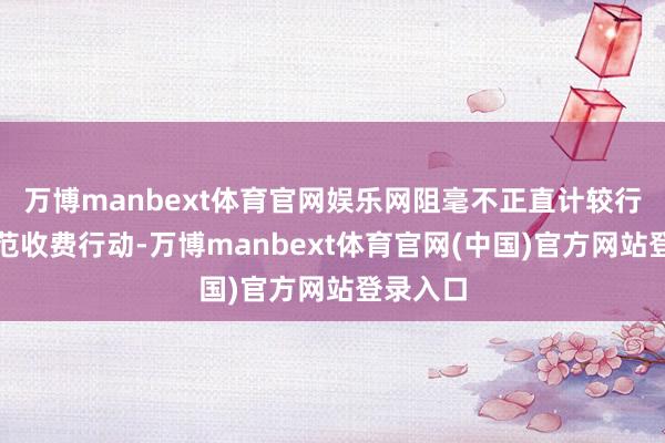 万博manbext体育官网娱乐网阻毫不正直计较行动；规范收费行动-万博manbext体育官网(中国)官方网站登录入口