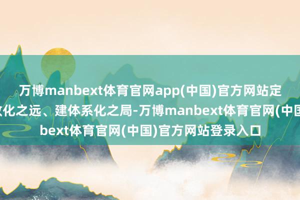 万博manbext体育官网app(中国)官方网站定常态化之基、谋长效化之远、建体系化之局-万博manbext体育官网(中国)官方网站登录入口