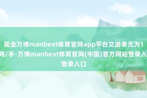 现金万博manbext体育官网app平台交游单元为16吨/手-万博manbext体育官网(中国)官方网站登录入口
