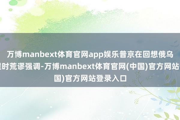 万博manbext体育官网app娱乐普京在回想俄乌考虑过程时荒谬强调-万博manbext体育官网(中国)官方网站登录入口
