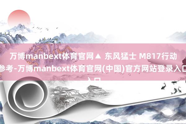 万博manbext体育官网▲ 东风猛士 M817行动参考-万博manbext体育官网(中国)官方网站登录入口