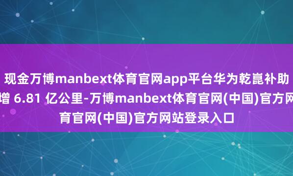 现金万博manbext体育官网app平台华为乾崑补助驾驶里程新增 6.81 亿公里-万博manbext体育官网(中国)官方网站登录入口