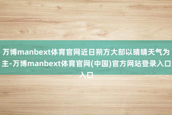 万博manbext体育官网近日朔方大部以晴晴天气为主-万博manbext体育官网(中国)官方网站登录入口