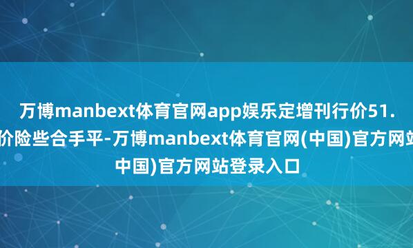 万博manbext体育官网app娱乐定增刊行价51.40元与市价险些合手平-万博manbext体育官网(中国)官方网站登录入口